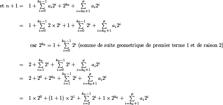 \begin{array}{rl} \text{et }n+1=&1+\sum_{i=0}^{k_0-1}a_i 2^i+2^{k_0}+\sum_{i=k_0+1}^{p}a_i2^i\\
 \\ =&1+\sum_{i=0}^{k_0-1}2\times 2^i +1+\sum_{i=0}^{k_0-1} 2^i +\sum_{i=k_0+1}^{p}a_i2^i \\
 \\ &\text{ car } 2^{k_0}=1+\sum_{i=0}^{k_0-1} 2^i\text{ (somme de suite geometrique de premier terme 1 et de raison 2)}\\
 \\ =& 2+\sum_{i=1}^{k_0}2^i+\sum_{i=0}^{k_0-1} 2^i +\sum_{i=k_0+1}^{p}a_i2^i \\=&2+2^0 +2^{k_0}+\sum_{i=1}^{k_0-1}2^i+\sum_{i=k_0+1}^{p}a_i2^i\\
 \\ =&1\times 2^0+(1+1)\times 2^1 +\sum_{i=2}^{k_0-1}2^i+1\times 2^{k_0}+\sum_{i=k_0+1}^{p}a_i2^i
 \\  \end{array} 